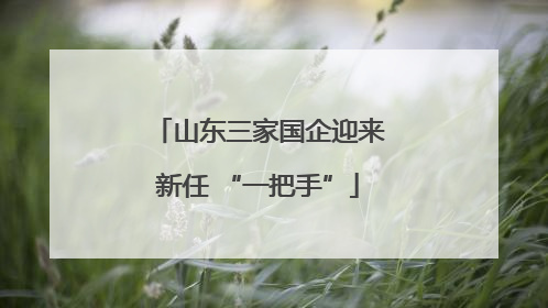 山东三家国企迎来新任 “一把手”