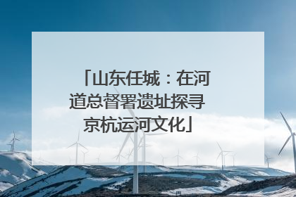 山东任城：在河道总督署遗址探寻京杭运河文化