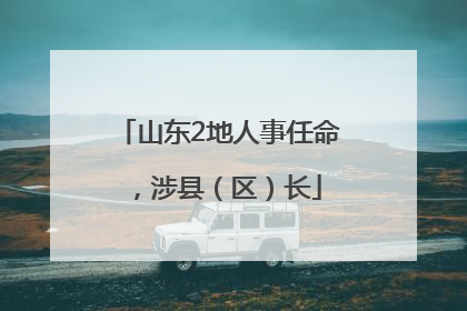 山东2地人事任命，涉县（区）长
