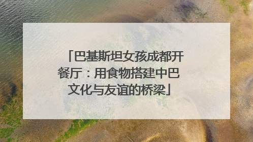 巴基斯坦女孩成都开餐厅：用食物搭建中巴文化与友谊的桥梁