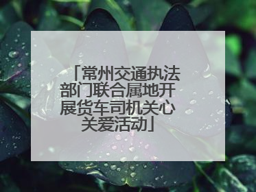 常州交通执法部门联合属地开展货车司机关心关爱活动