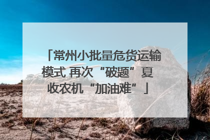 常州小批量危货运输模式 再次“破题”夏收农机“加油难”