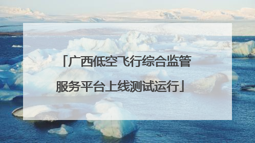 广西低空飞行综合监管服务平台上线测试运行