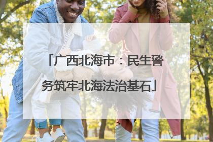 广西北海市：民生警务筑牢北海法治基石