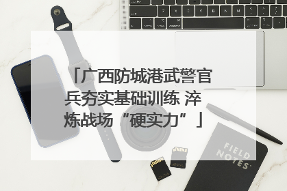 广西防城港武警官兵夯实基础训练 淬炼战场“硬实力”