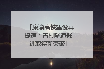 康渝高铁建设再提速：青村隧道掘进取得新突破