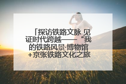 探访铁路文脉 见证时代跨越——“我的铁路风景·博物馆+京张铁路文化之旅”活动在京启动