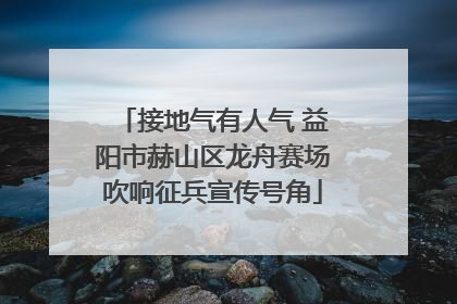 接地气有人气 益阳市赫山区龙舟赛场吹响征兵宣传号角