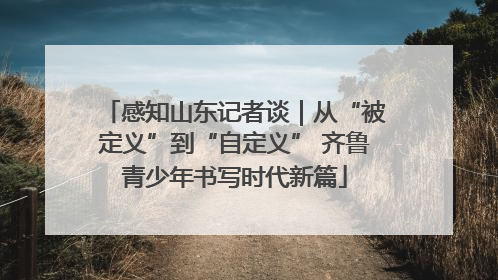 感知山东记者谈｜从“被定义”到“自定义” 齐鲁青少年书写时代新篇