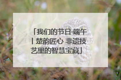 我们的节日·端午丨楚韵匠心 非遗技艺里的智慧宝藏