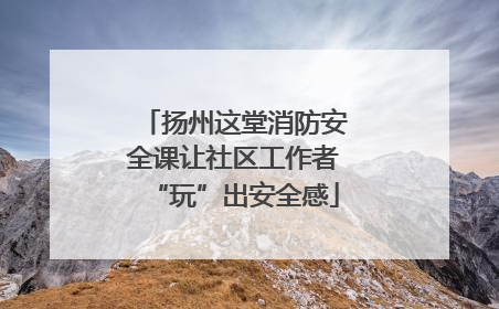 扬州这堂消防安全课让社区工作者“玩”出安全感