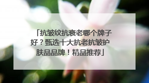 抗皱纹抗衰老哪个牌子好？甄选十大抗老抗皱护肤品品牌！精品推荐