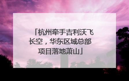 杭州牵手吉利沃飞长空，华东区域总部项目落地萧山
