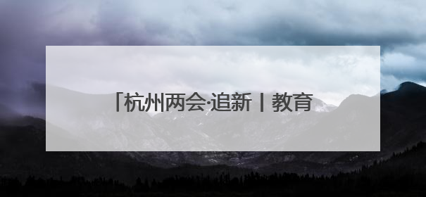 杭州两会·追新丨教育部一则公示消息 为何引来杭州两会会场热议
