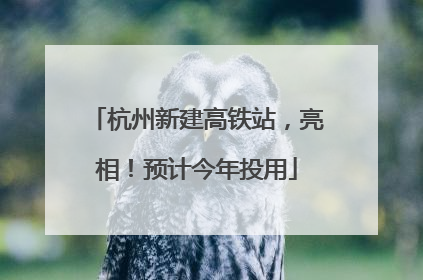 杭州新建高铁站，亮相！预计今年投用