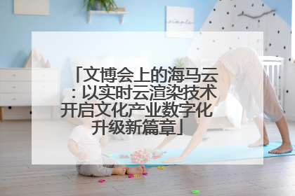 文博会上的海马云：以实时云渲染技术开启文化产业数字化升级新篇章