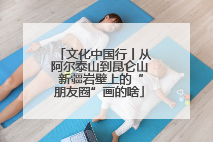 文化中国行丨从阿尔泰山到昆仑山 新疆岩壁上的“朋友圈”画的啥