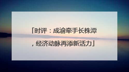 时评：成渝牵手长株潭，经济动脉再添新活力