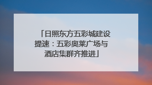 日照东方五彩城建设提速：五彩奥莱广场与酒店集群齐推进