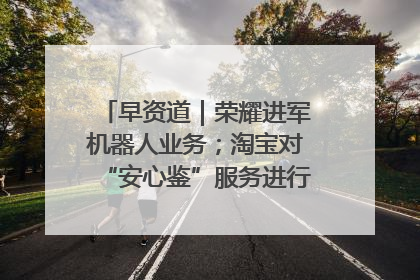 早资道｜荣耀进军机器人业务；淘宝对“安心鉴”服务进行逐步下线调整