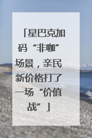 星巴克加码“非咖”场景，亲民新价格打了一场“价值战”