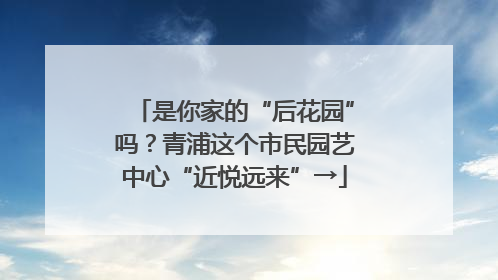 是你家的“后花园”吗？青浦这个市民园艺中心“近悦远来”→