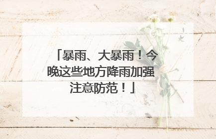 暴雨、大暴雨！今晚这些地方降雨加强 注意防范！
