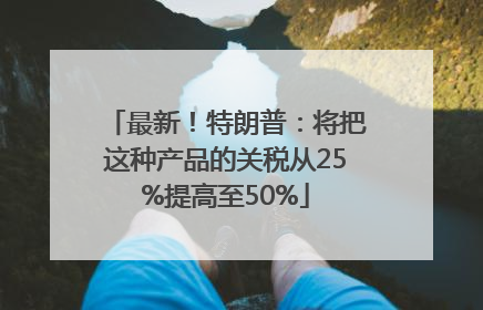 最新！特朗普：将把这种产品的关税从25%提高至50%