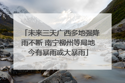 未来三天广西多地强降雨不断 南宁柳州等局地今有暴雨或大暴雨