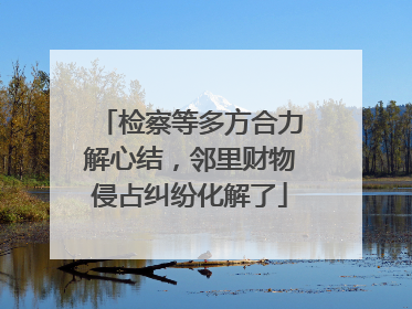 检察等多方合力解心结，邻里财物侵占纠纷化解了