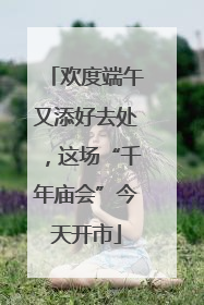 欢度端午又添好去处，这场“千年庙会”今天开市