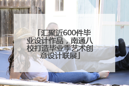 汇聚近600件毕业设计作品，南通八校打造毕业季艺术创意设计联展