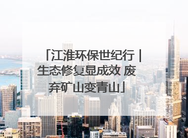 江淮环保世纪行｜生态修复显成效 废弃矿山变青山