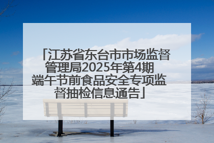江苏省东台市市场监督管理局2025年第4期端午节前食品安全专项监督抽检信息通告