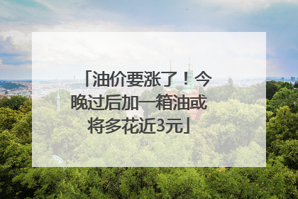 油价要涨了！今晚过后加一箱油或将多花近3元