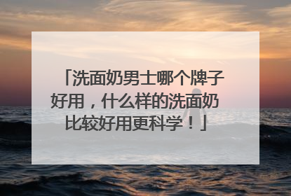 洗面奶男士哪个牌子好用，什么样的洗面奶比较好用更科学！