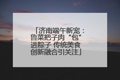 济南端午新宠：鲁菜把子肉“包”进粽子 传统美食创新融合引关注