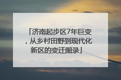济南起步区7年巨变，从乡村田野到现代化新区的变迁图录