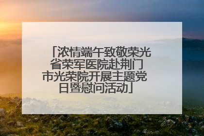 浓情端午致敬荣光 省荣军医院赴荆门市光荣院开展主题党日暨慰问活动
