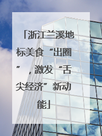 浙江兰溪地标美食“出圈”，激发“舌尖经济”新动能