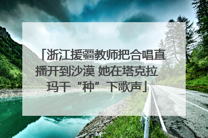 浙江援疆教师把合唱直播开到沙漠 她在塔克拉玛干“种”下歌声