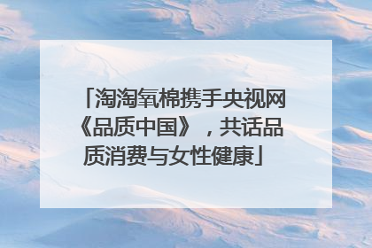 淘淘氧棉携手央视网《品质中国》，共话品质消费与女性健康