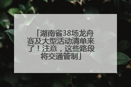 湖南省38场龙舟赛及大型活动清单来了！注意，这些路段将交通管制