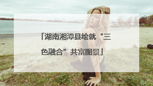 湖南湘潭县绘就“三色融合”共富图景
