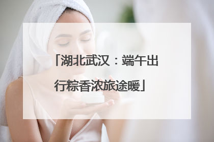 湖北武汉：端午出行粽香浓旅途暖