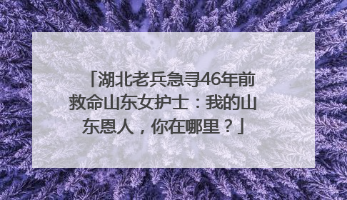 湖北老兵急寻46年前救命山东女护士：我的山东恩人，你在哪里？