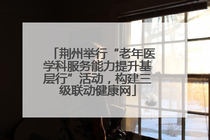 荆州举行“老年医学科服务能力提升基层行”活动，构建三级联动健康网