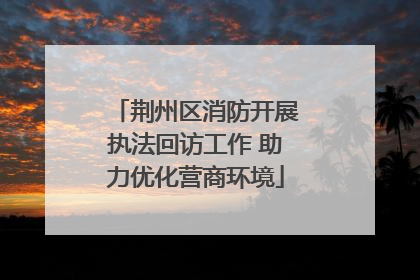 荆州区消防开展执法回访工作 助力优化营商环境