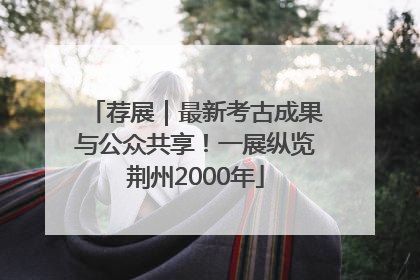 荐展｜最新考古成果与公众共享！一展纵览荆州2000年