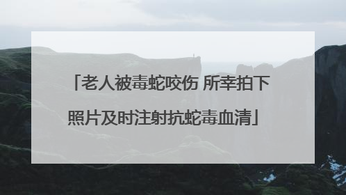 老人被毒蛇咬伤 所幸拍下照片及时注射抗蛇毒血清